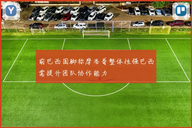 前巴西国脚称摩洛哥整体性强巴西需提升团队协作能力