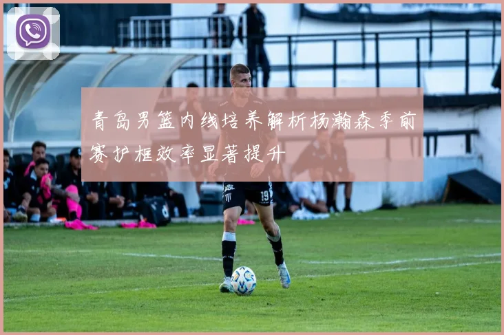 青岛男篮内线培养解析杨瀚森季前赛护框效率显著提升