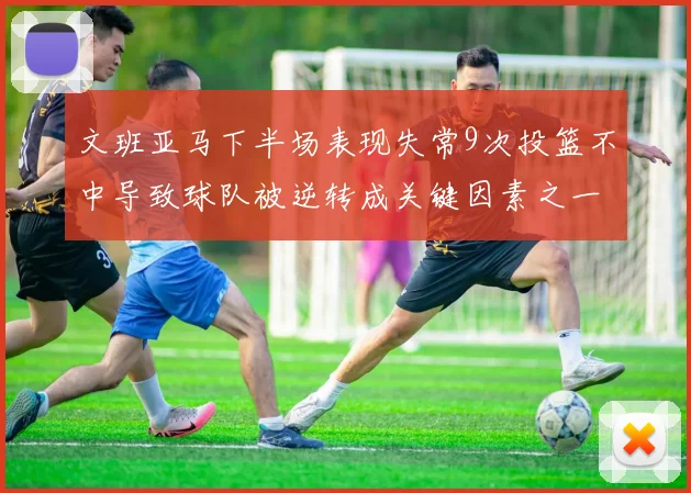 文班亚马下半场表现失常9次投篮不中导致球队被逆转成关键因素之一