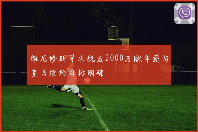 维尼修斯寻求税后2000万欧年薪与皇马续约目标明确