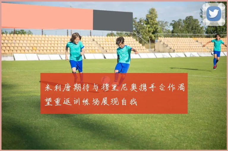 米利唐期待与穆里尼奥携手合作渴望重返训练场展现自我