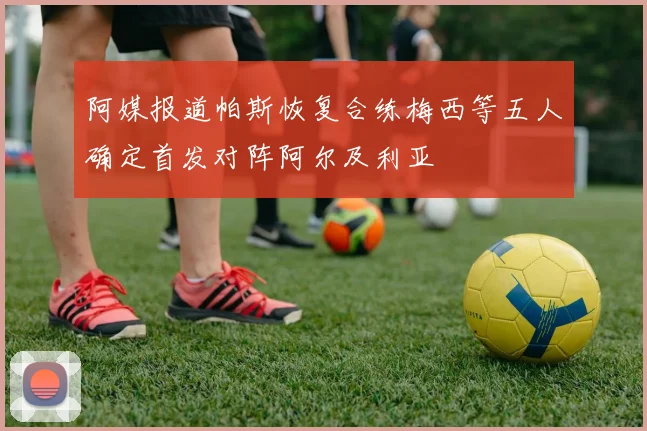 阿媒报道帕斯恢复合练梅西等五人确定首发对阵阿尔及利亚