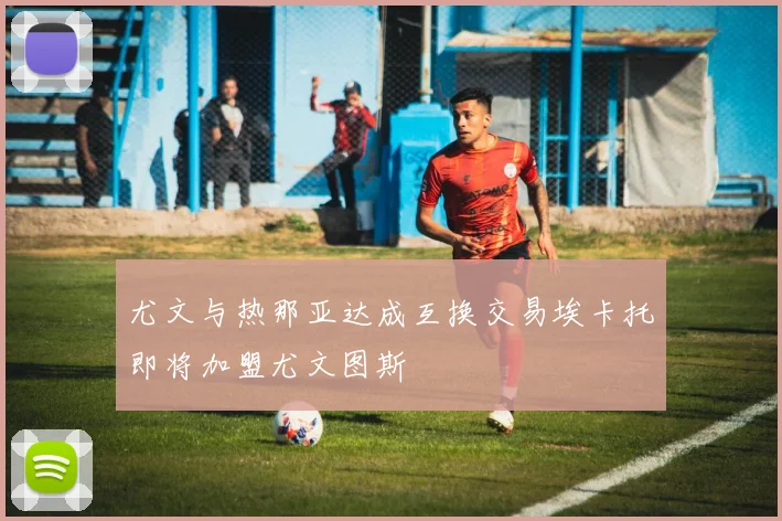 尤文与热那亚达成互换交易埃卡托即将加盟尤文图斯