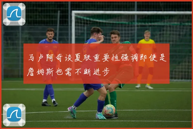马卢阿奇谈夏联重要性强调即使是詹姆斯也需不断进步