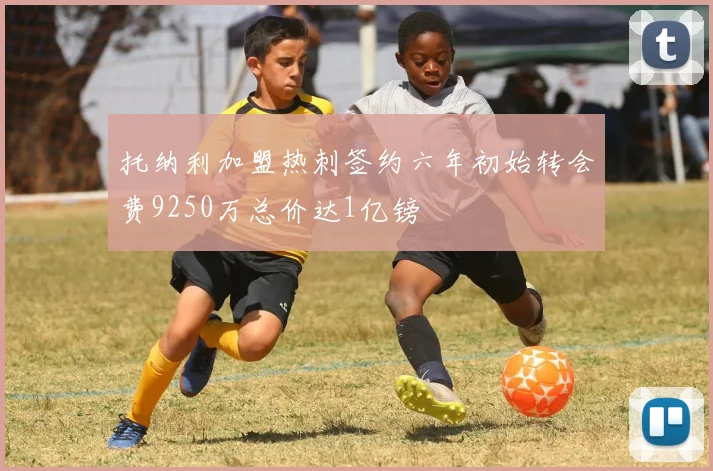 托纳利加盟热刺签约六年初始转会费9250万总价达1亿镑