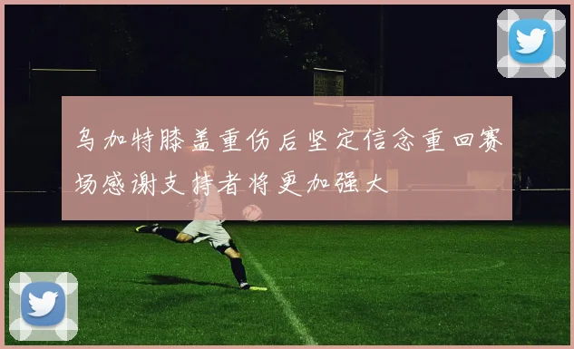 乌加特膝盖重伤后坚定信念重回赛场感谢支持者将更加强大