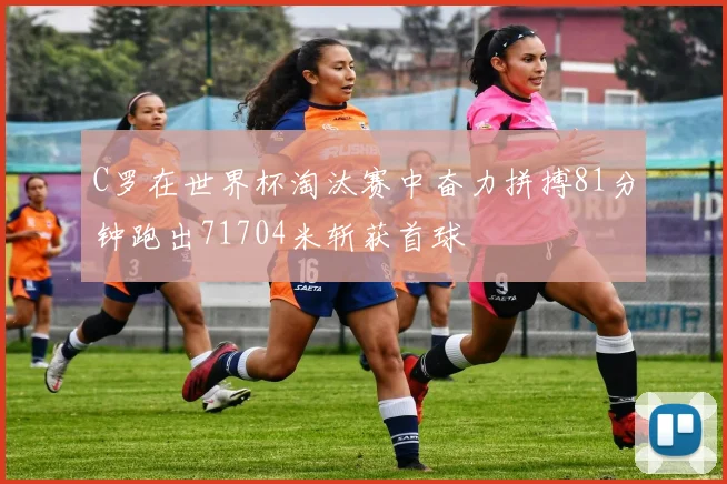 C罗在世界杯淘汰赛中奋力拼搏81分钟跑出71704米斩获首球