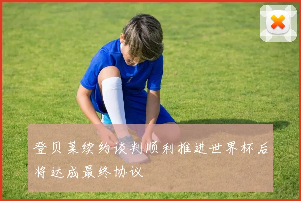 登贝莱续约谈判顺利推进世界杯后将达成最终协议