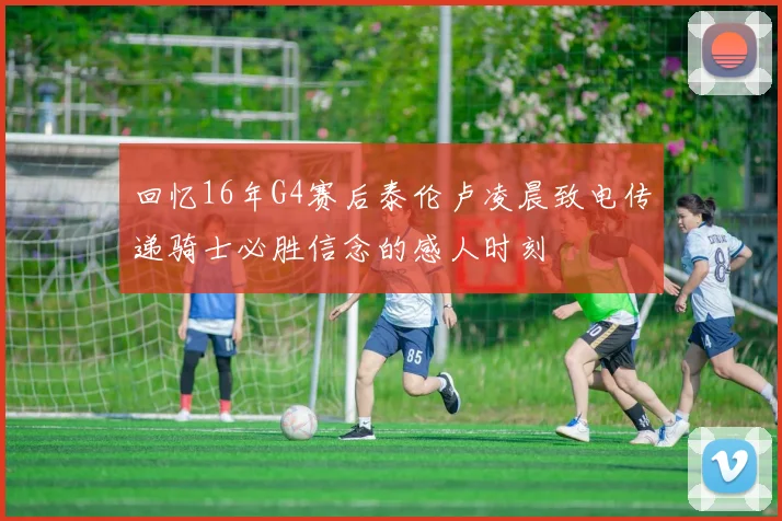 回忆16年G4赛后泰伦卢凌晨致电传递骑士必胜信念的感人时刻