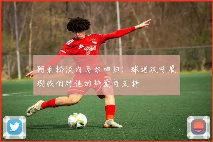 阿利松谈内马尔回归：球迷欢呼展现我们对他的热爱与支持