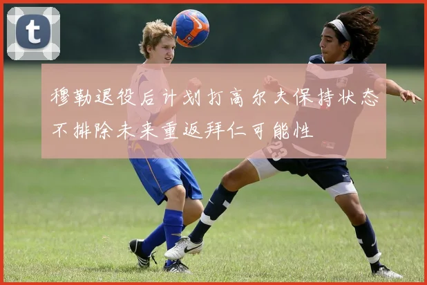 穆勒退役后计划打高尔夫保持状态不排除未来重返拜仁可能性