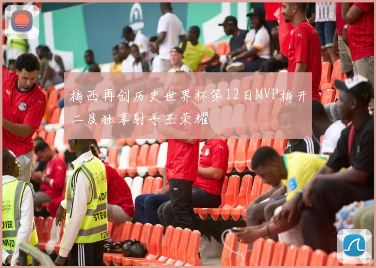 梅西再创历史世界杯第12日MVP梅开二度独享射手王荣耀