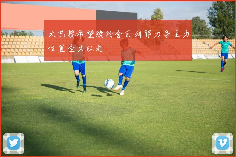 大巴黎希望续约舍瓦利耶力争主力位置全力以赴