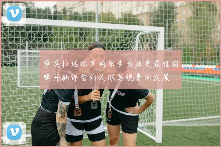 萨莫拉诺称罗纳尔多为历史最佳前锋并批评智利足球忽视青训发展