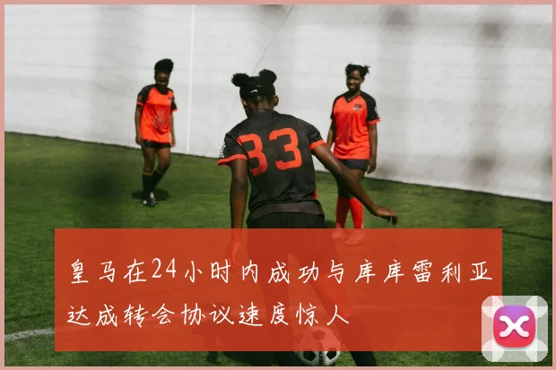 皇马在24小时内成功与库库雷利亚达成转会协议速度惊人
