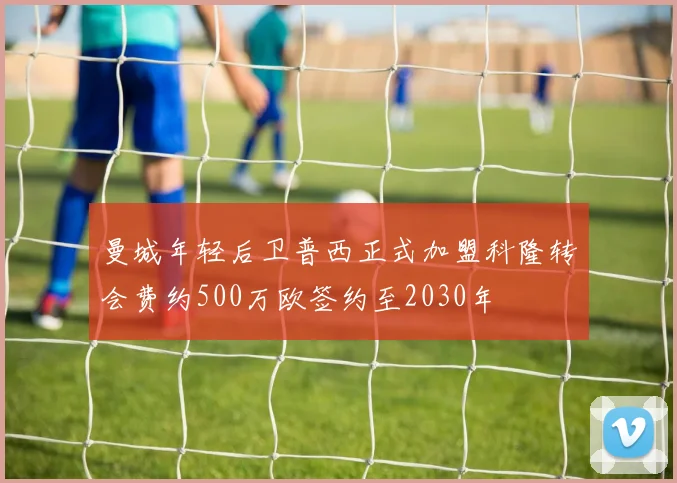 曼城年轻后卫普西正式加盟科隆转会费约500万欧签约至2030年