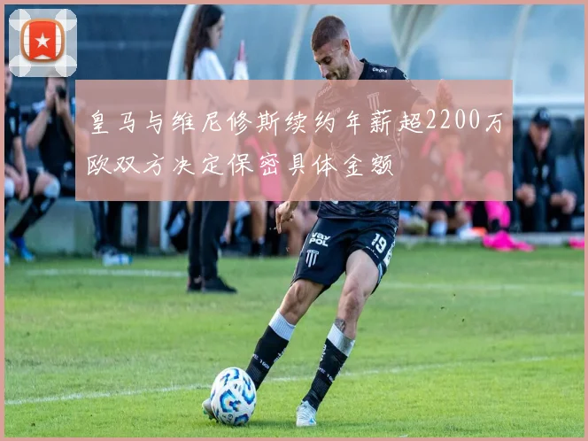 皇马与维尼修斯续约年薪超2200万欧双方决定保密具体金额