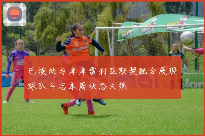 巴埃纳与库库雷利亚默契配合展现球队斗志本周状态火热