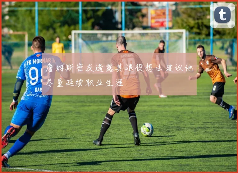 詹姆斯密友透露其退役想法建议他尽量延续职业生涯